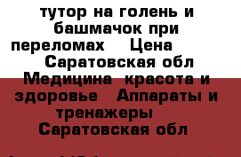 тутор на голень и башмачок при переломах  › Цена ­ 1 000 - Саратовская обл. Медицина, красота и здоровье » Аппараты и тренажеры   . Саратовская обл.